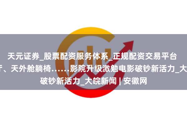 天元证券_股票配资服务体系_正规配资交易平台 视频丨动感影厅、天外舱躺椅……影院升级激勉电影破钞新活力_大皖新闻 | 安徽网