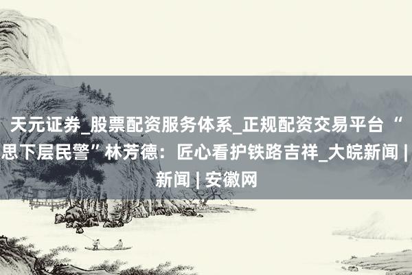 天元证券_股票配资服务体系_正规配资交易平台 “最好意思下层民警”林芳德：匠心看护铁路吉祥_大皖新闻 | 安徽网