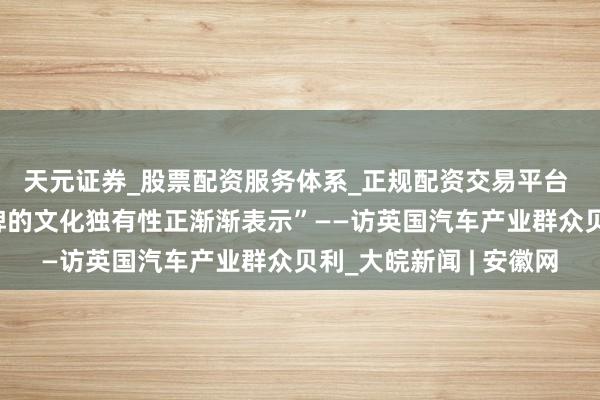 天元证券_股票配资服务体系_正规配资交易平台 专访｜“中国汽车品牌的文化独有性正渐渐表示”——访英国汽车产业群众贝利_大皖新闻 | 安徽网