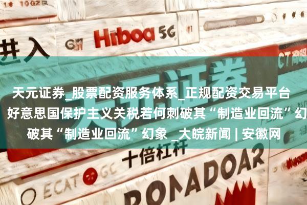 天元证券_股票配资服务体系_正规配资交易平台 【词力场】南柯一梦?好意思国保护主义关税若何刺破其“制造业回流”幻象 _大皖新闻 | 安徽网