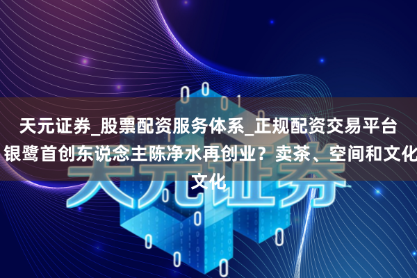天元证券_股票配资服务体系_正规配资交易平台 银鹭首创东说念主陈净水再创业？卖茶、空间和文化