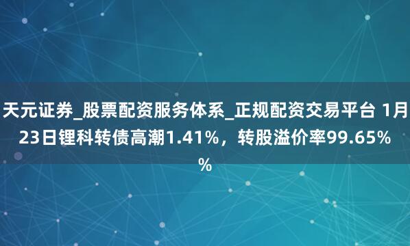 天元证券_股票配资服务体系_正规配资交易平台 1月23日锂科转债高潮1.41%，转股溢价率99.65%