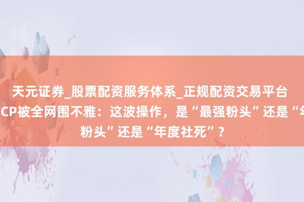 天元证券_股票配资服务体系_正规配资交易平台 宋祖儿误拆CP被全网围不雅：这波操作，是“最强粉头”还是“年度社死”？
